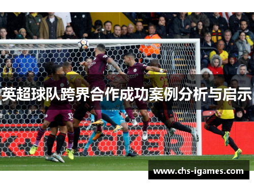 英超球队跨界合作成功案例分析与启示 英超球队跨界合作成功案例分析与启示