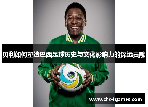 贝利如何塑造巴西足球历史与文化影响力的深远贡献