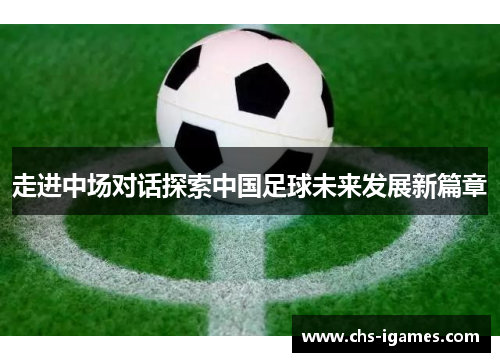 走进中场对话探索中国足球未来发展新篇章 走进中场对话探索中国足球未来发展新篇章
