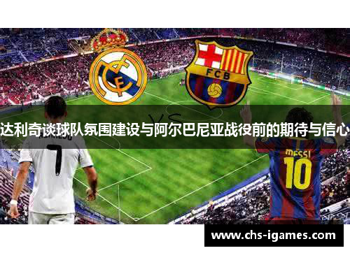 达利奇谈球队氛围建设与阿尔巴尼亚战役前的期待与信心 达利奇谈球队氛围建设与阿尔巴尼亚战役前的期待与信心