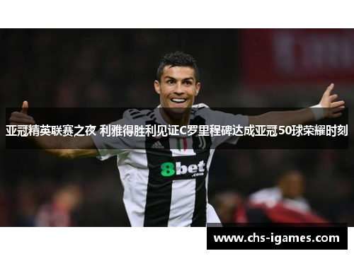 亚冠精英联赛之夜 利雅得胜利见证C罗里程碑达成亚冠50球荣耀时刻