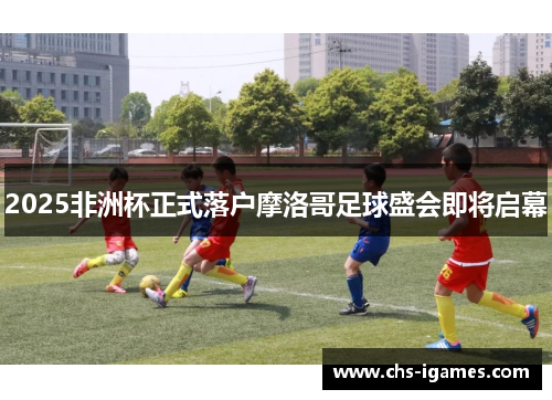 2025非洲杯正式落户摩洛哥足球盛会即将启幕