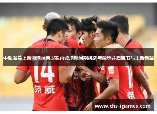 中超落幕上海海港强势卫冕再登顶新周期挑战与荣耀并启航书写王者新篇