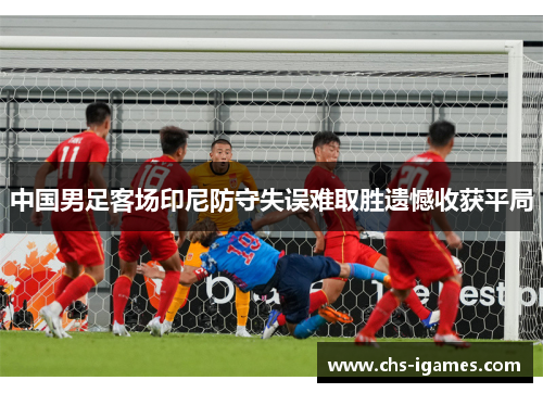 中国男足客场印尼防守失误难取胜遗憾收获平局