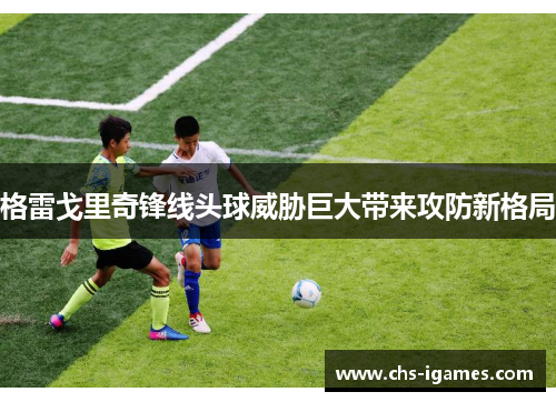 格雷戈里奇锋线头球威胁巨大带来攻防新格局